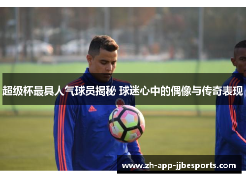 超级杯最具人气球员揭秘 球迷心中的偶像与传奇表现