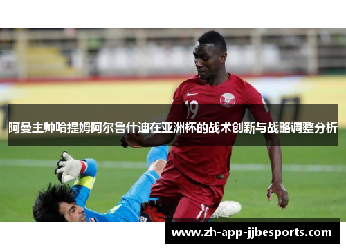 阿曼主帅哈提姆阿尔鲁什迪在亚洲杯的战术创新与战略调整分析