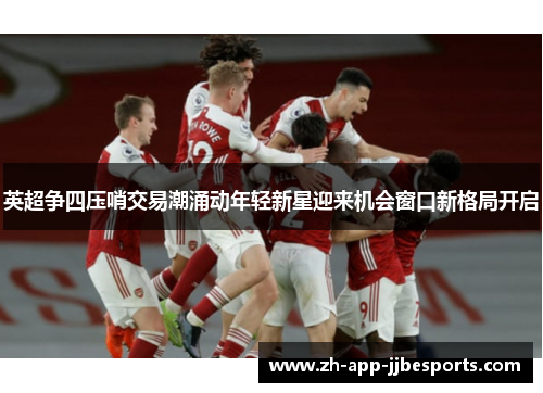 英超争四压哨交易潮涌动年轻新星迎来机会窗口新格局开启 英超争四压哨交易潮涌动年轻新星迎来机会窗口新格局开启