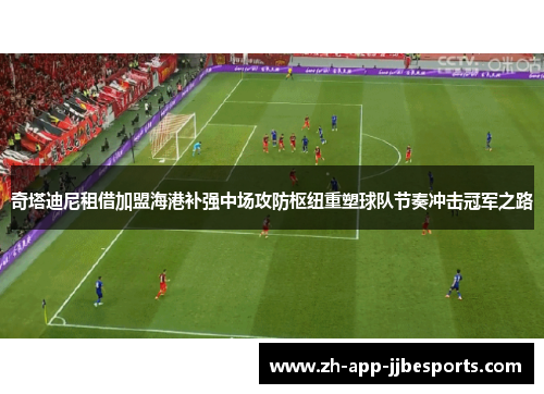 奇塔迪尼租借加盟海港补强中场攻防枢纽重塑球队节奏冲击冠军之路 奇塔迪尼租借加盟海港补强中场攻防枢纽重塑球队节奏冲击冠军之路